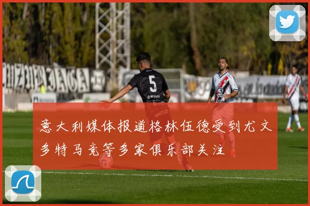 意大利媒体报道格林伍德受到尤文多特马竞等多家俱乐部关注