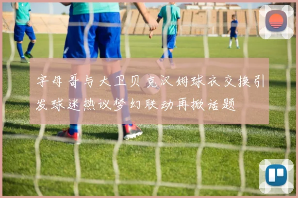 字母哥与大卫贝克汉姆球衣交换引发球迷热议梦幻联动再掀话题