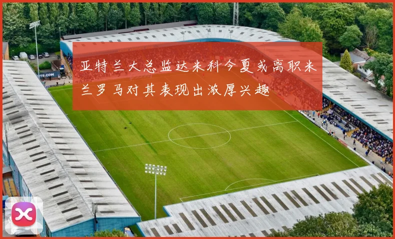 亚特兰大总监达米科今夏或离职米兰罗马对其表现出浓厚兴趣