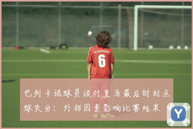 巴列卡诺球员谈对皇马最后时刻点球失分：外部因素影响比赛结果