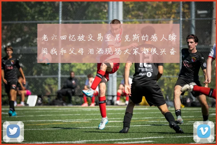 老六回忆被交易至尼克斯的感人瞬间我和父母泪洒现场大家都很兴奋