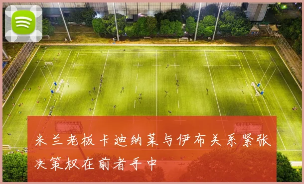 米兰老板卡迪纳莱与伊布关系紧张决策权在前者手中