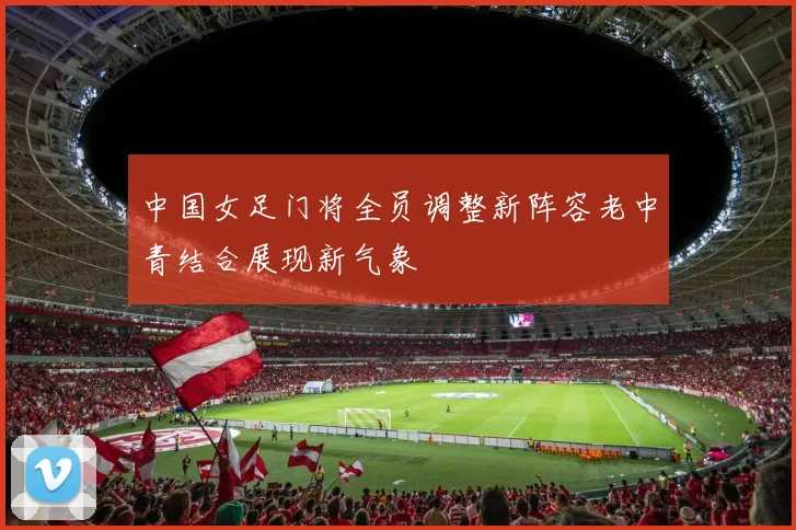 中国女足门将全员调整新阵容老中青结合展现新气象