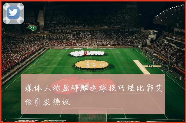 媒体人称庞峥麟运球技巧堪比郭艾伦引发热议