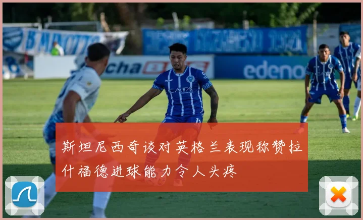 斯坦尼西奇谈对英格兰表现称赞拉什福德进球能力令人头疼