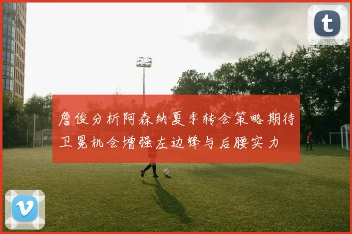 詹俊分析阿森纳夏季转会策略期待卫冕机会增强左边锋与后腰实力