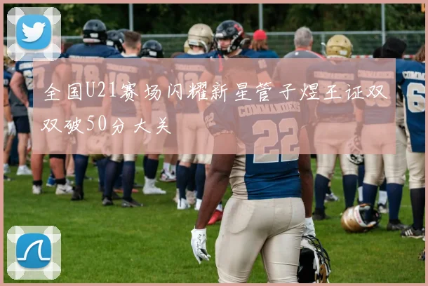 全国U21赛场闪耀新星管子煜王证双双破50分大关