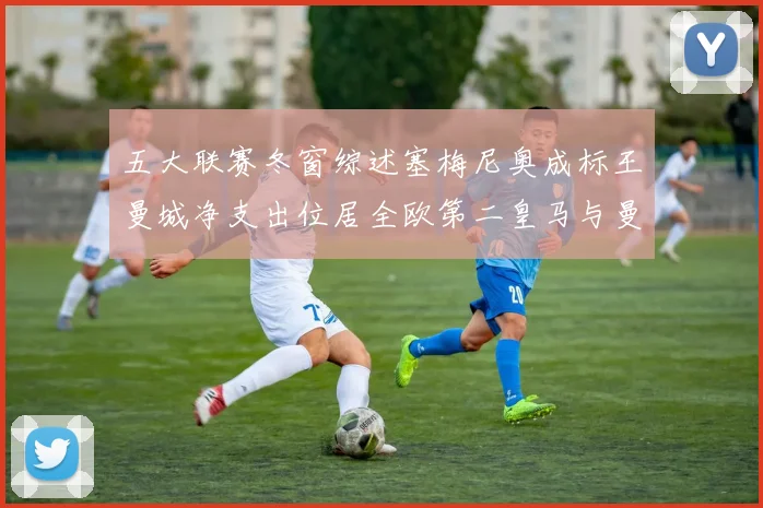 五大联赛冬窗综述塞梅尼奥成标王曼城净支出位居全欧第二皇马与曼联均未投入