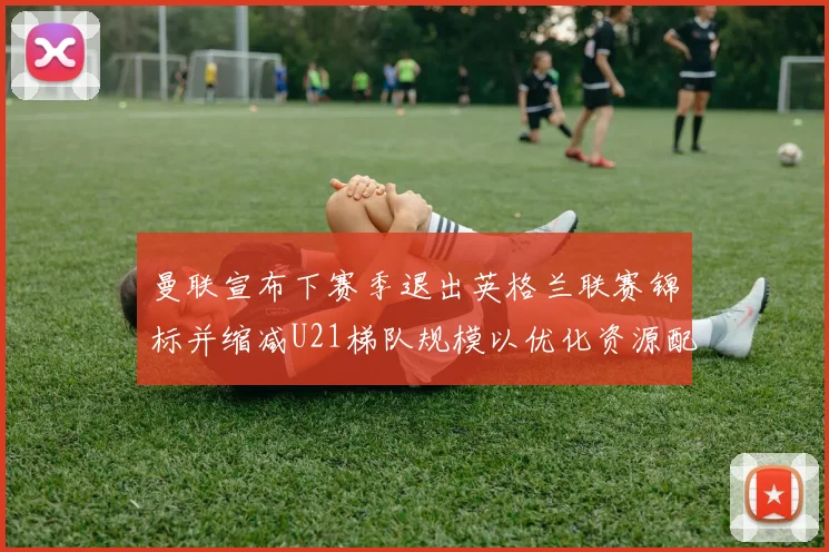 曼联宣布下赛季退出英格兰联赛锦标并缩减U21梯队规模以优化资源配置