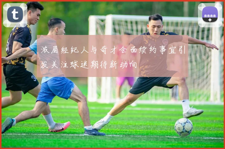 浓眉经纪人与奇才会面续约事宜引发关注球迷期待新动向
