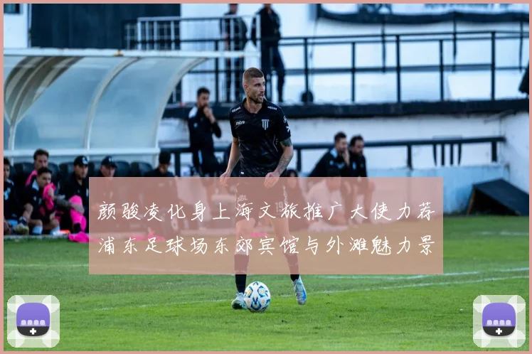颜骏凌化身上海文旅推广大使力荐浦东足球场东郊宾馆与外滩魅力景点