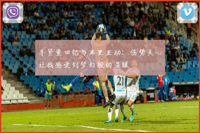 李贤重回忆与库里互动：伤势关心让我感受到梦幻般的温暖