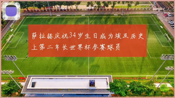 萨拉赫庆祝34岁生日成为埃及历史上第二年长世界杯参赛球员