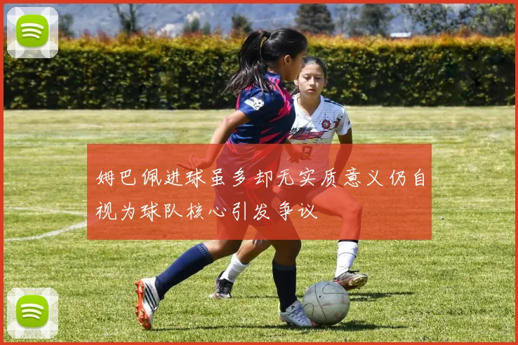 姆巴佩进球虽多却无实质意义仍自视为球队核心引发争议