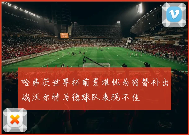哈弗茨世界杯前景堪忧或将替补出战沃尔特马德球队表现不佳