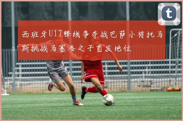 西班牙U17锋线争夺战巴萨小将托马斯挑战马塞洛之子首发地位