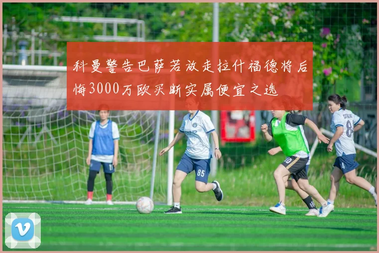 科曼警告巴萨若放走拉什福德将后悔3000万欧买断实属便宜之选