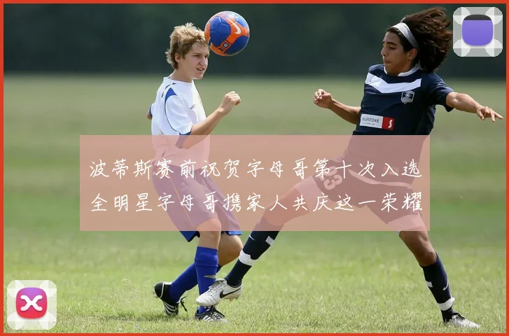 波蒂斯赛前祝贺字母哥第十次入选全明星字母哥携家人共庆这一荣耀时刻