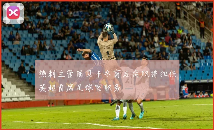 热刺主管丽贝卡冬窗后离职将担任英超首席足球官职务