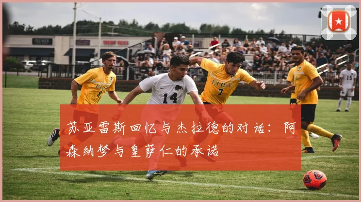 苏亚雷斯回忆与杰拉德的对话：阿森纳梦与皇萨仁的承诺