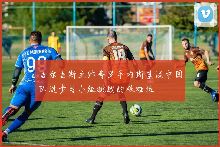 吉尔吉斯主帅普罗辛内斯基谈中国队进步与小组挑战的艰难性