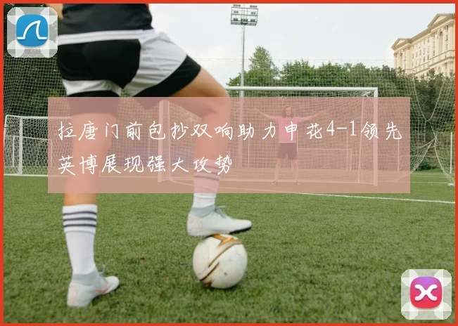拉唐门前包抄双响助力申花4-1领先英博展现强大攻势