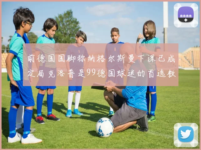 前德国国脚称纳格尔斯曼下课已成定局克洛普是99德国球迷的首选教练