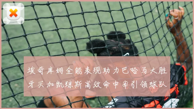 埃奇库姆全能表现助力巴哈马大胜牙买加凯琼斯高效命中率引领球队胜利
