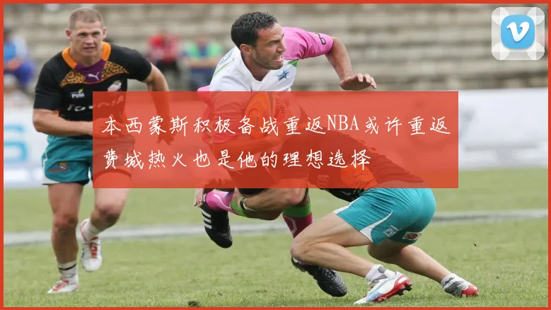 本西蒙斯积极备战重返NBA或许重返费城热火也是他的理想选择