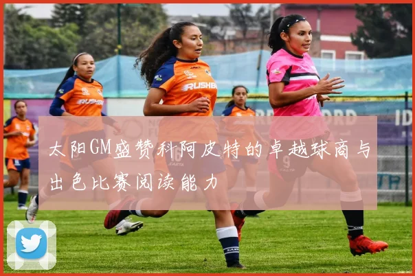 太阳GM盛赞科阿皮特的卓越球商与出色比赛阅读能力