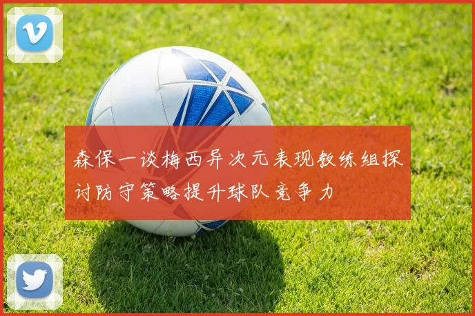 森保一谈梅西异次元表现教练组探讨防守策略提升球队竞争力