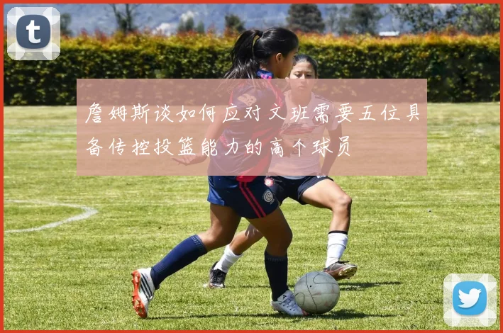 詹姆斯谈如何应对文班需要五位具备传控投篮能力的高个球员